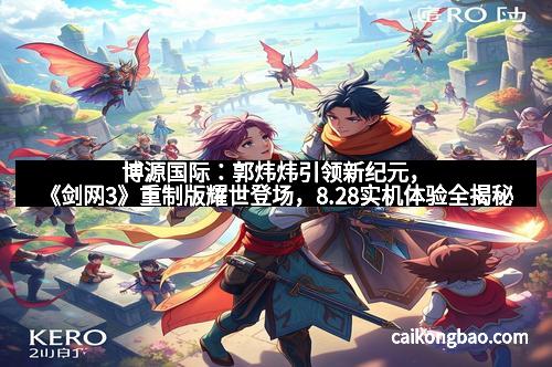 博源国际：郭炜炜引领新纪元，《剑网3》重制版耀世登场，8.28实机体验全揭秘